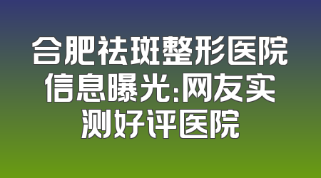 合肥祛斑整形医院信息曝光：网友实测好评医院