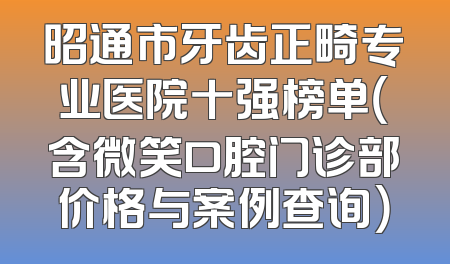 昭通市牙齿正畸专业医院十强榜单（含微笑口腔门诊部价格与案例查询）