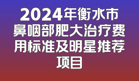 2024年衡水市鼻咽部肥大治疗费用标准及明星推荐项目