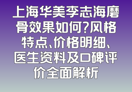 上海华美李志海磨骨效果如何？风格特点、价格明细、医生资料及口碑评价全面解析