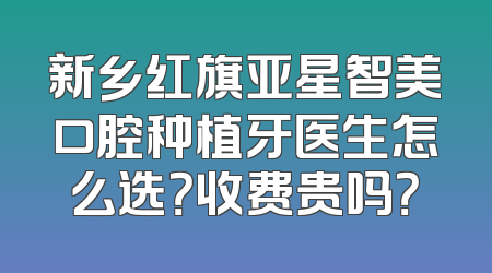 新乡红旗亚星智美口腔种植牙医生怎么选？收费贵吗？