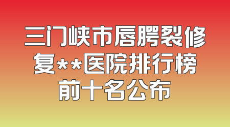 三门峡市唇腭裂修复**医院排行榜前十名公布