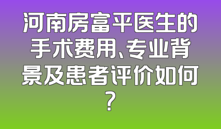 河南房富平医生的手术费用、专业背景及患者评价如何？