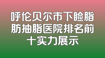 呼伦贝尔市下睑脂肪抽脂医院排名前十实力展示