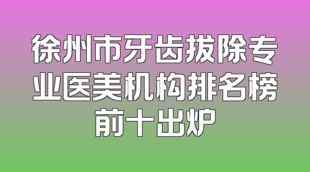 徐州市牙齿拔除专业医美机构排名榜前十出炉