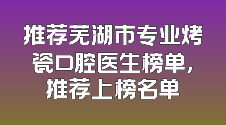 推荐芜湖市专业烤瓷口腔医生榜单，推荐上榜名单