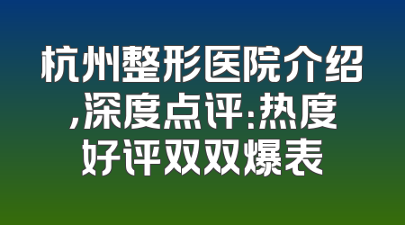 杭州整形医院介绍，深度点评：热度好评双双爆表