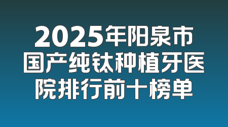 2025年阳泉市国产纯钛种植牙医院排行前十榜单