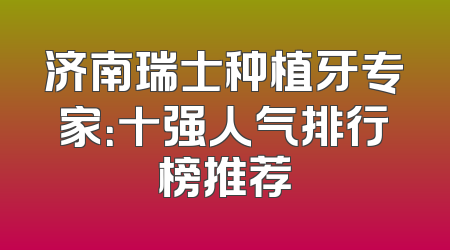 济南瑞士种植牙专家：十强人气排行榜推荐