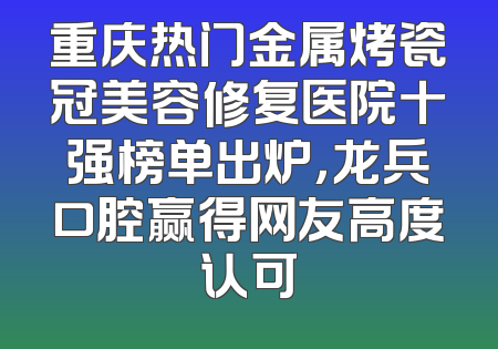 重庆热门金属烤瓷冠美容修复医院十强榜单出炉，龙兵口腔赢得网友高度认可