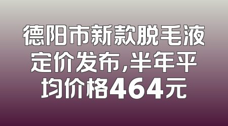 德阳市新款脱毛液定价发布，半年平均价格464元
