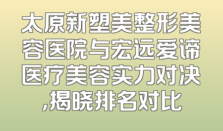 太原新塑美整形美容医院与宏远爱谛医疗美容实力对决，揭晓排名对比