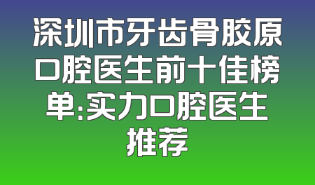 深圳市牙齿骨胶原口腔医生前十佳榜单：实力口腔医生推荐