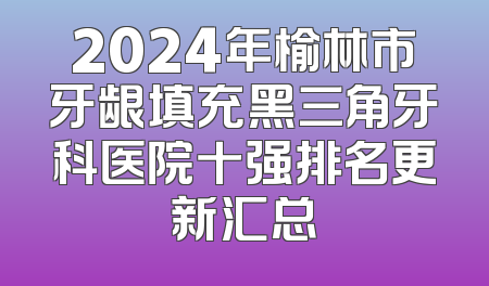 2024年榆林市牙龈填充黑三角牙科医院十强排名更新汇总