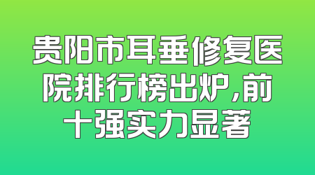 贵阳市耳垂修复医院排行榜出炉，前十强实力显著