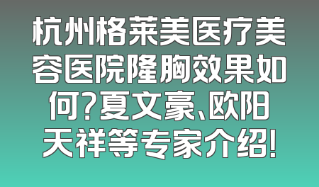 杭州格莱美医疗美容医院隆胸效果如何？夏文豪、欧阳天祥等专家介绍！