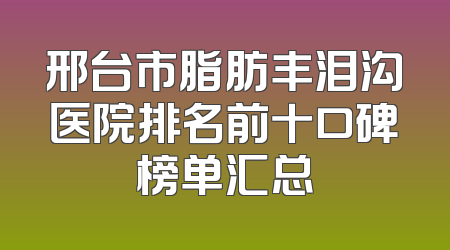 邢台市脂肪丰泪沟医院排名前十口碑榜单汇总