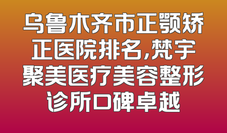 乌鲁木齐市正颚矫正医院排名，梵宇聚美医疗美容整形诊所口碑卓越