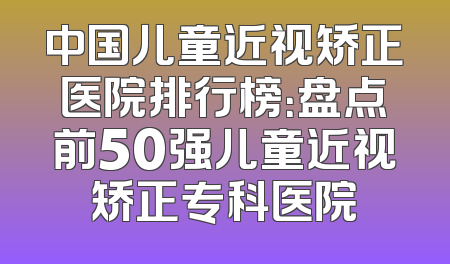 中国儿童近视矫正医院排行榜：盘点前50强儿童近视矫正专科医院