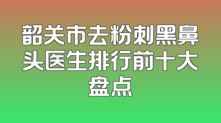 韶关市去粉刺黑鼻头医生排行前十大盘点