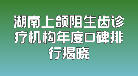 湖南上颌阻生齿诊疗机构年度口碑排行揭晓