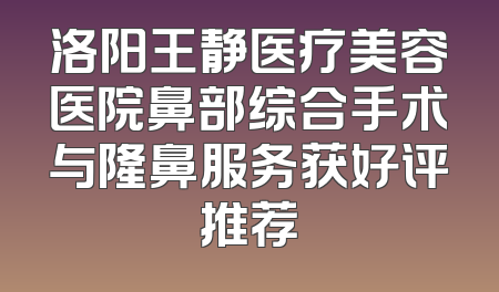 洛阳王静医疗美容医院鼻部综合手术与隆鼻服务获好评推荐