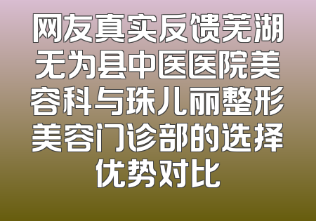 网友真实反馈芜湖无为县中医医院美容科与珠儿丽整形美容门诊部的选择优势对比