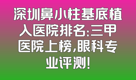 深圳鼻小柱基底植入医院排名：三甲医院上榜，眼科专业评测！