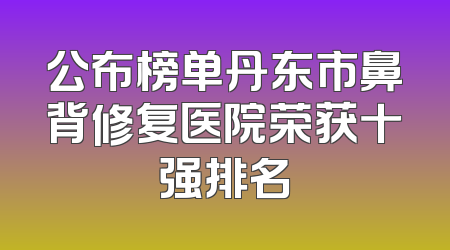 公布榜单丹东市鼻背修复医院荣获十强排名