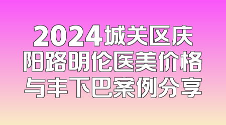 2024城关区庆阳路明伦医美价格与丰下巴案例分享