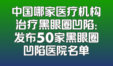 中国哪家医疗机构治疗黑眼圈凹陷：发布50家黑眼圈凹陷医院名单