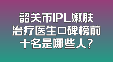 韶关市IPL嫩肤治疗医生口碑榜前十名是哪些人？