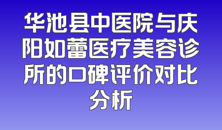 华池县中医院与庆阳如蕾医疗美容诊所的口碑评价对比分析