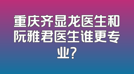 重庆齐显龙医生和阮雅君医生谁更专业？