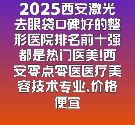 2025西安激光去眼袋口碑好的整形医院排名前十强都是热门医美！西安零点零医医疗美容技术专业、价格便宜