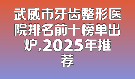 武威市牙齿整形医院排名前十榜单出炉，2025年推荐