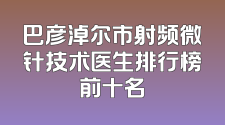 巴彦淖尔市射频微针技术医生排行榜前十名