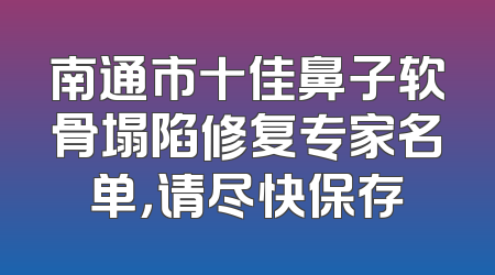 南通市十佳鼻子软骨塌陷修复专家名单，请尽快保存