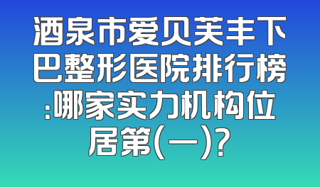 酒泉市爱贝芙丰下巴整形医院排行榜：哪家实力机构位居第（一）？