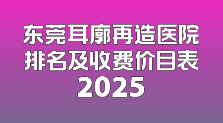 东莞耳廓再造医院排名及收费价目表2025