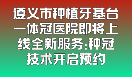 遵义市种植牙基台一体冠医院即将上线全新服务：种冠技术开启预约