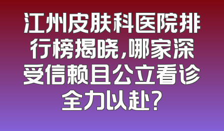 江州皮肤科医院排行榜揭晓，哪家深受信赖且公立看诊全力以赴？