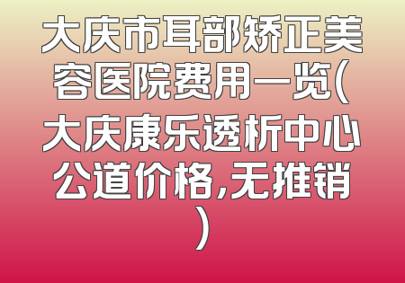 大庆市耳部矫正美容医院费用一览（大庆康乐透析中心公道价格，无推销）