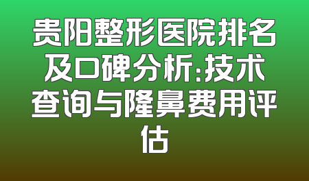 贵阳整形医院排名及口碑分析：技术查询与隆鼻费用评估