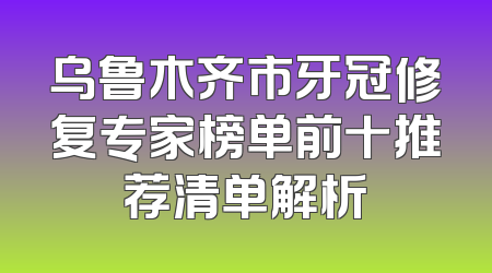 乌鲁木齐市牙冠修复专家榜单前十推荐清单解析