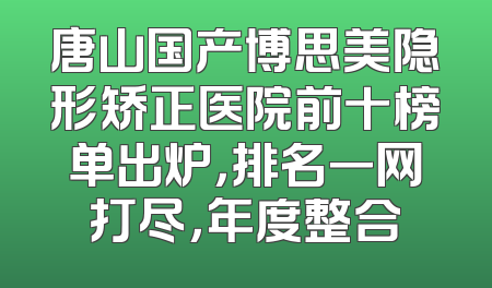 唐山国产博思美隐形矫正医院前十榜单出炉，排名一网打尽，年度整合