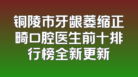 铜陵市牙龈萎缩正畸口腔医生前十排行榜全新更新