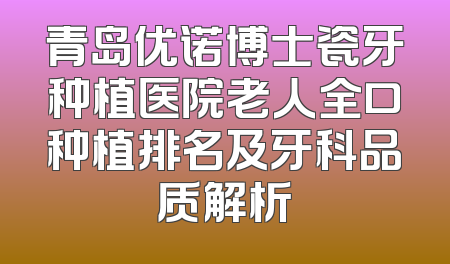 青岛优诺博士瓷牙种植医院老人全口种植排名及牙科品质解析