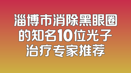 淄博市消除黑眼圈的知名10位光子治疗专家推荐