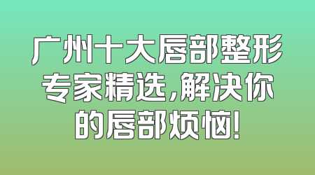 广州十大唇部整形专家精选，解决你的唇部烦恼！